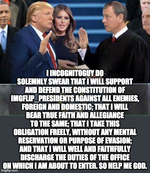 Vice Presidential oath of office. | I INCOGNITOGUY DO SOLEMNLY SWEAR THAT I WILL SUPPORT AND DEFEND THE CONSTITUTION OF IMGFLIP_PRESIDENTS AGAINST ALL ENEMIES, FOREIGN AND DOMESTIC; THAT I WILL BEAR TRUE FAITH AND ALLEGIANCE TO THE SAME; THAT I TAKE THIS OBLIGATION FREELY, WITHOUT ANY MENTAL RESERVATION OR PURPOSE OF EVASION; AND THAT I WILL WELL AND FAITHFULLY DISCHARGE THE DUTIES OF THE OFFICE ON WHICH I AM ABOUT TO ENTER. SO HELP ME GOD. | image tagged in memes,politics,trump inauguration,inauguration,inauguration day,donald trump | made w/ Imgflip meme maker