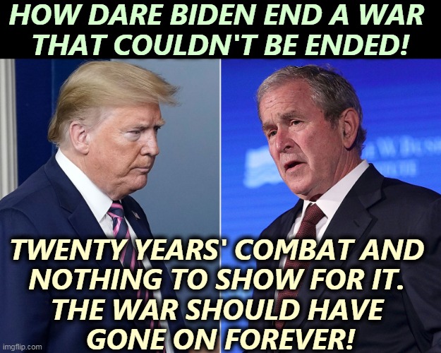 Republicans never acknowledge reality. | HOW DARE BIDEN END A WAR 
THAT COULDN'T BE ENDED! TWENTY YEARS' COMBAT AND 
NOTHING TO SHOW FOR IT. 
THE WAR SHOULD HAVE 
GONE ON FOREVER! | image tagged in republican,war,mistake,afghanistan,biden,end | made w/ Imgflip meme maker
