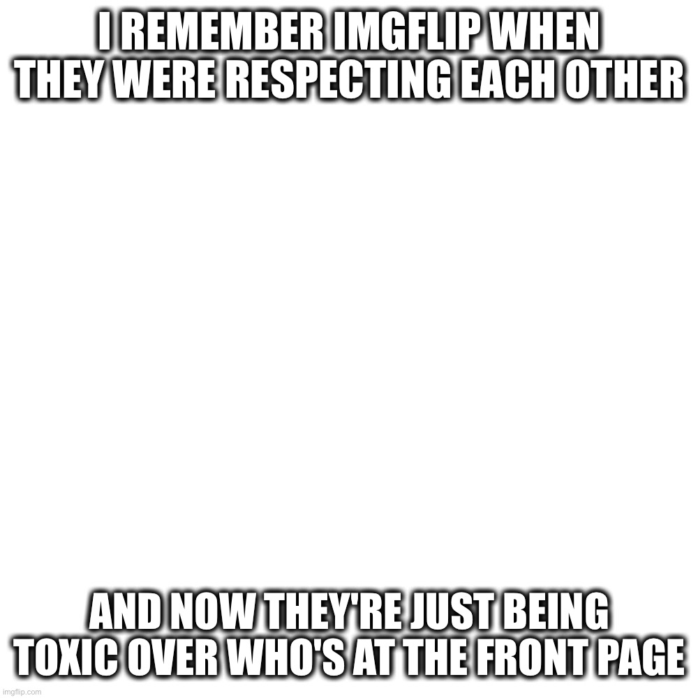 Apparently I'm not allowed to get on the front page :/ | I REMEMBER IMGFLIP WHEN THEY WERE RESPECTING EACH OTHER; AND NOW THEY'RE JUST BEING TOXIC OVER WHO'S AT THE FRONT PAGE | image tagged in memes,blank transparent square | made w/ Imgflip meme maker