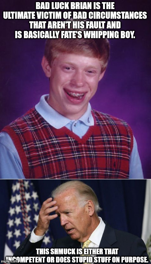Contrasting the two. | BAD LUCK BRIAN IS THE ULTIMATE VICTIM OF BAD CIRCUMSTANCES THAT AREN'T HIS FAULT AND IS BASICALLY FATE'S WHIPPING BOY. THIS SHMUCK IS EITHER THAT INCOMPETENT OR DOES STUPID STUFF ON PURPOSE. | image tagged in memes,bad luck brian,joe biden worries,political humor,funny | made w/ Imgflip meme maker