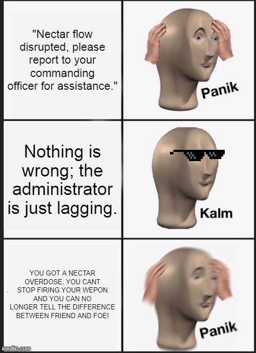 A meme based on the video game Haze | "Nectar flow disrupted, please report to your commanding officer for assistance."; Nothing is wrong; the administrator is just lagging. YOU GOT A NECTAR OVERDOSE, YOU CANT STOP FIRING YOUR WEPON AND YOU CAN NO LONGER TELL THE DIFFERENCE BETWEEN FRIEND AND FOE! | image tagged in memes,panik kalm panik | made w/ Imgflip meme maker