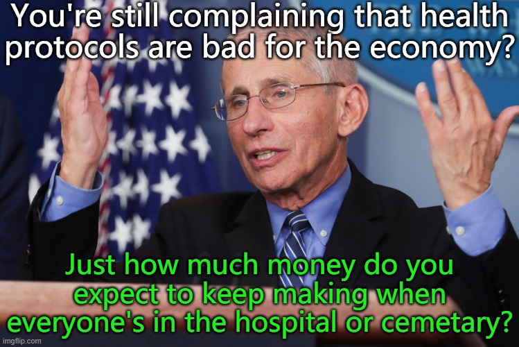 It could be much worse! | You're still complaining that health
protocols are bad for the economy? Just how much money do you expect to keep making when everyone's in the hospital or cemetary? | image tagged in dr fauci hands up,covid-19,hard choice to make,lockdown,death,sick_covid stream | made w/ Imgflip meme maker