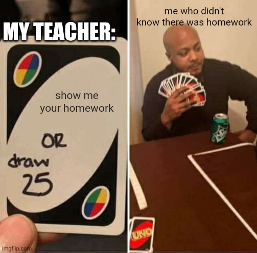 UNO Draw 25 Cards | MY TEACHER:; me who didn't know there was homework; show me your homework | image tagged in memes,uno draw 25 cards | made w/ Imgflip meme maker
