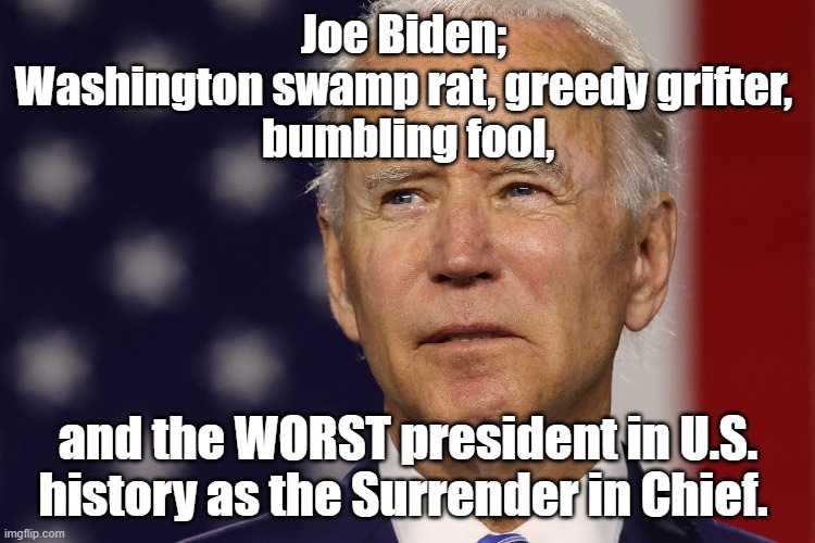 #JoeBiden; Washington swamp rat, greedy grifter, bumbling fool, and WORST president in U.S. history as the Surrender in Chief. |  Joe Biden; 
Washington swamp rat, greedy grifter, 
bumbling fool, and the WORST president in U.S. history as the Surrender in Chief. | image tagged in memes,political memes,american politics,joe biden,2022,2024 | made w/ Imgflip meme maker