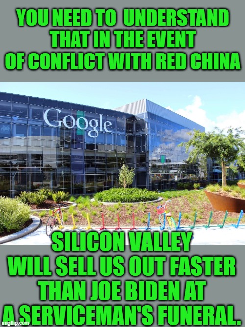 yep | YOU NEED TO  UNDERSTAND THAT IN THE EVENT OF CONFLICT WITH RED CHINA; SILICON VALLEY WILL SELL US OUT FASTER THAN JOE BIDEN AT A SERVICEMAN'S FUNERAL. | image tagged in democrats,red china | made w/ Imgflip meme maker