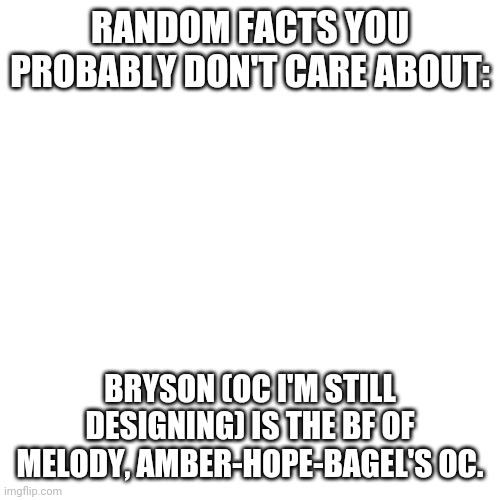 Blank Transparent Square | RANDOM FACTS YOU PROBABLY DON'T CARE ABOUT:; BRYSON (OC I'M STILL DESIGNING) IS THE BF OF MELODY, AMBER-HOPE-BAGEL'S OC. | image tagged in memes,blank transparent square | made w/ Imgflip meme maker