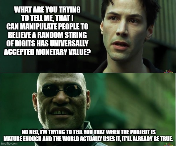 neo trying to tell me | WHAT ARE YOU TRYING TO TELL ME, THAT I CAN MANIPULATE PEOPLE TO BELIEVE A RANDOM STRING OF DIGITS HAS UNIVERSALLY ACCEPTED MONETARY VALUE? NO NEO, I'M TRYING TO TELL YOU THAT WHEN THE PROJECT IS MATURE ENOUGH AND THE WORLD ACTUALLY USES IT, IT'LL ALREADY BE TRUE. | image tagged in neo trying to tell me | made w/ Imgflip meme maker