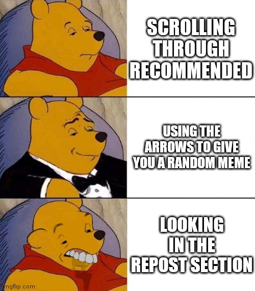 Idk what to put here | SCROLLING THROUGH RECOMMENDED; USING THE ARROWS TO GIVE YOU A RANDOM MEME; LOOKING IN THE REPOST SECTION | image tagged in best better blurst,winnie the pooh,tuxedo winnie the pooh,funny memes,gifs,funny | made w/ Imgflip meme maker