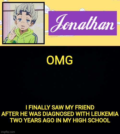 He whooped Leukemia's ass | OMG; I FINALLY SAW MY FRIEND AFTER HE WAS DIAGNOSED WITH LEUKEMIA TWO YEARS AGO IN MY HIGH SCHOOL | image tagged in jonathan act 3 | made w/ Imgflip meme maker