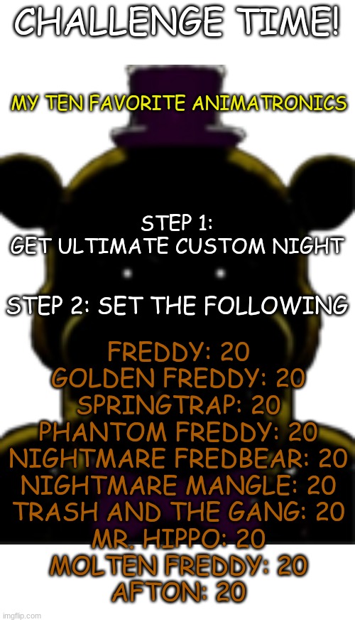 My ten favorite animatronics (Link in Comments) | CHALLENGE TIME! MY TEN FAVORITE ANIMATRONICS; STEP 1:
GET ULTIMATE CUSTOM NIGHT; STEP 2: SET THE FOLLOWING; FREDDY: 20

GOLDEN FREDDY: 20
SPRINGTRAP: 20
PHANTOM FREDDY: 20
NIGHTMARE FREDBEAR: 20
NIGHTMARE MANGLE: 20
TRASH AND THE GANG: 20
MR. HIPPO: 20
MOLTEN FREDDY: 20
AFTON: 20 | image tagged in blank white template,memes,blank transparent square | made w/ Imgflip meme maker