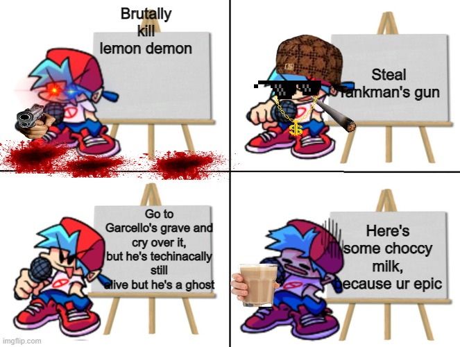 So true, basically what I would do in a situation like this. | Steal Tankman's gun; Brutally kill lemon demon; Go to Garcello's grave and cry over it, but he's techinacally still alive but he's a ghost; Here's some choccy milk, because ur epic | image tagged in the bf's plan | made w/ Imgflip meme maker