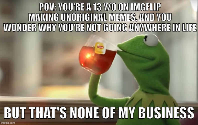 POV: YOU'RE A 13 Y/O ON IMGFLIP MAKING UNORIGINAL MEMES, AND YOU WONDER WHY YOU'RE NOT GOING ANYWHERE IN LIFE; BUT THAT'S NONE OF MY BUSINESS | image tagged in funny,memes,but that's none of my business,but thats none of my business,kermit,tea | made w/ Imgflip meme maker