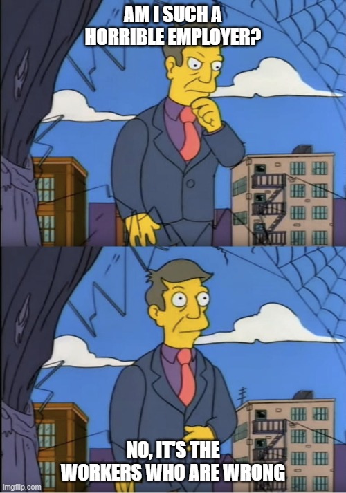 Seymour, could it be | AM I SUCH A HORRIBLE EMPLOYER? NO, IT'S THE WORKERS WHO ARE WRONG | image tagged in seymour could it be | made w/ Imgflip meme maker