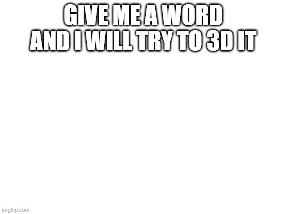 FIRST PERSON GETS IT NO MATTER WHAT | GIVE ME A WORD AND I WILL TRY TO 3D IT | image tagged in blank white template | made w/ Imgflip meme maker