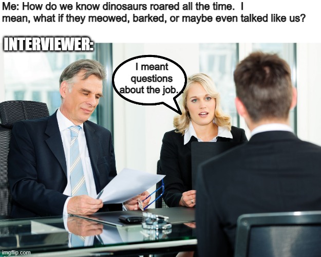 job interview | INTERVIEWER:; Me: How do we know dinosaurs roared all the time.  I mean, what if they meowed, barked, or maybe even talked like us? I meant questions about the job... | image tagged in job interview | made w/ Imgflip meme maker