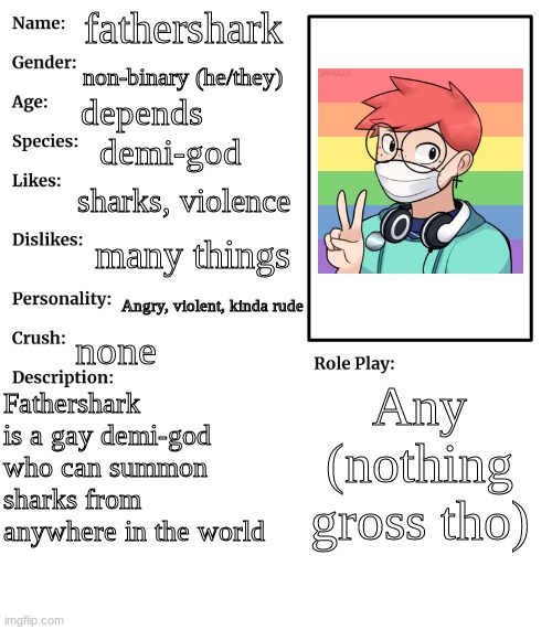 o<o | fathershark; non-binary (he/they); depends; demi-god; sharks, violence; many things; Angry, violent, kinda rude; none; Any (nothing gross tho); Fathershark is a gay demi-god who can summon sharks from anywhere in the world | image tagged in rp stream oc showcase | made w/ Imgflip meme maker