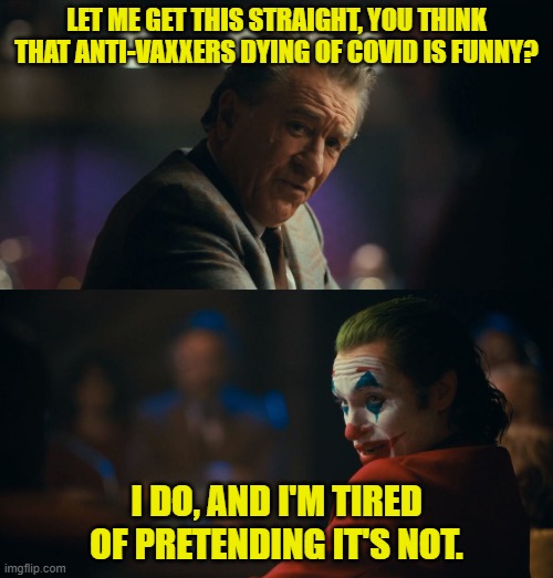 Joker Let me get this straight | LET ME GET THIS STRAIGHT, YOU THINK THAT ANTI-VAXXERS DYING OF COVID IS FUNNY? I DO, AND I'M TIRED OF PRETENDING IT'S NOT. | image tagged in joker let me get this straight | made w/ Imgflip meme maker