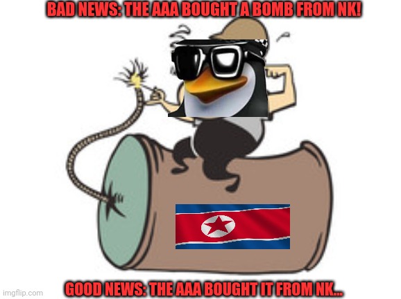 Penguins bought a nuke! | BAD NEWS: THE AAA BOUGHT A BOMB FROM NK! GOOD NEWS: THE AAA BOUGHT IT FROM NK... | image tagged in aaa,penguins,have limited cognitive abilities,nukes | made w/ Imgflip meme maker