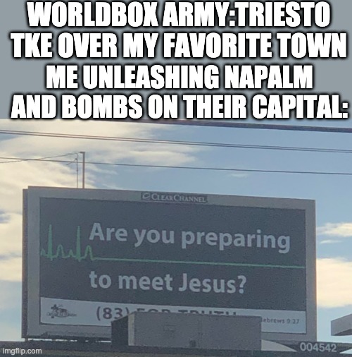 worldbox | WORLDBOX ARMY:TRIESTO TKE OVER MY FAVORITE TOWN; ME UNLEASHING NAPALM AND BOMBS ON THEIR CAPITAL: | image tagged in are you preparing to meet jesus | made w/ Imgflip meme maker