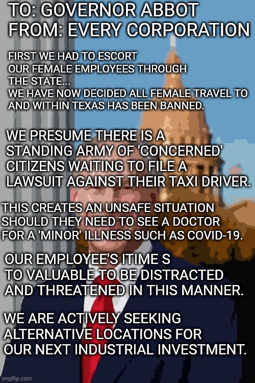 Gov. Greg Abbott | TO: GOVERNOR ABBOT
FROM: EVERY CORPORATION; FIRST WE HAD TO ESCORT OUR FEMALE EMPLOYEES THROUGH THE STATE...
WE HAVE NOW DECIDED ALL FEMALE TRAVEL TO AND WITHIN TEXAS HAS BEEN BANNED. WE PRESUME THERE IS A STANDING ARMY OF 'CONCERNED' CITIZENS WAITING TO FILE A LAWSUIT AGAINST THEIR TAXI DRIVER. THIS CREATES AN UNSAFE SITUATION SHOULD THEY NEED TO SEE A DOCTOR FOR A 'MINOR' ILLNESS SUCH AS COVID-19. OUR EMPLOYEE'S ITIME S TO VALUABLE TO BE DISTRACTED AND THREATENED IN THIS MANNER. WE ARE ACTIVELY SEEKING ALTERNATIVE LOCATIONS FOR OUR NEXT INDUSTRIAL INVESTMENT. | image tagged in gov greg abbott | made w/ Imgflip meme maker