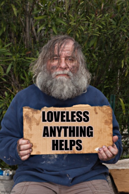 loveless: anything helps | ANYTHING 
HELPS; LOVELESS | image tagged in blak homeless sign | made w/ Imgflip meme maker