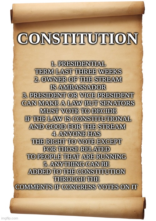 Constitution | 1. PRESIDENTIAL TERM LAST THREE WEEKS
2. OWNER OF THE STREAM IS AMBASSADOR
3. PRESIDENT OR VICE PRESIDENT CAN MAKE A LAW BUT SENATORS MUST VOTE TO DECIDE IF THE LAW IS CONSTITUTIONAL AND GOOD FOR THE STREAM; CONSTITUTION; 4. ANYONE HAS THE RIGHT TO VOTE EXCEPT FOR THOSE RELATED TO PEOPLE THAT ARE RUNNING
5. ANYTHING CAN BE ADDED TO THE CONSTITUTION THROUGH THE COMMENTS IF CONGRESS VOTES ON IT | image tagged in blank scroll | made w/ Imgflip meme maker