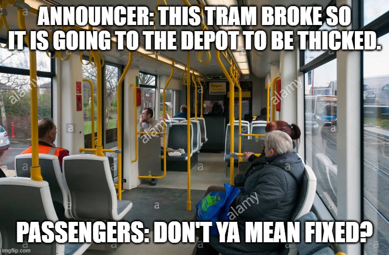 Metrolink uberduck reference | ANNOUNCER: THIS TRAM BROKE SO IT IS GOING TO THE DEPOT TO BE THICKED. PASSENGERS: DON'T YA MEAN FIXED? | image tagged in funny memes,memes,metrolink,so true memes,tram | made w/ Imgflip meme maker