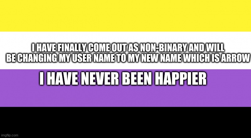 im so happy | I HAVE FINALLY COME OUT AS NON-BINARY AND WILL BE CHANGING MY USER NAME TO MY NEW NAME WHICH IS ARROW; I HAVE NEVER BEEN HAPPIER | image tagged in non-binary,lgbtq | made w/ Imgflip meme maker