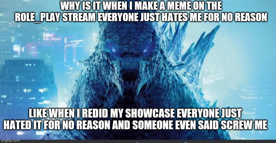 Oh my won't you look at the time: ITS TIME TO STOP OK I LITERALLY JUST WANT TO MAKE A SHOWCASE OF MYSELF JEEZ | WHY IS IT WHEN I MAKE A MEME ON THE ROLE_PLAY STREAM EVERYONE JUST HATES ME FOR NO REASON; LIKE WHEN I REDID MY SHOWCASE EVERYONE JUST HATED IT FOR NO REASON AND SOMEONE EVEN SAID SCREW ME | image tagged in godzilla_on_imgflip announcement template | made w/ Imgflip meme maker