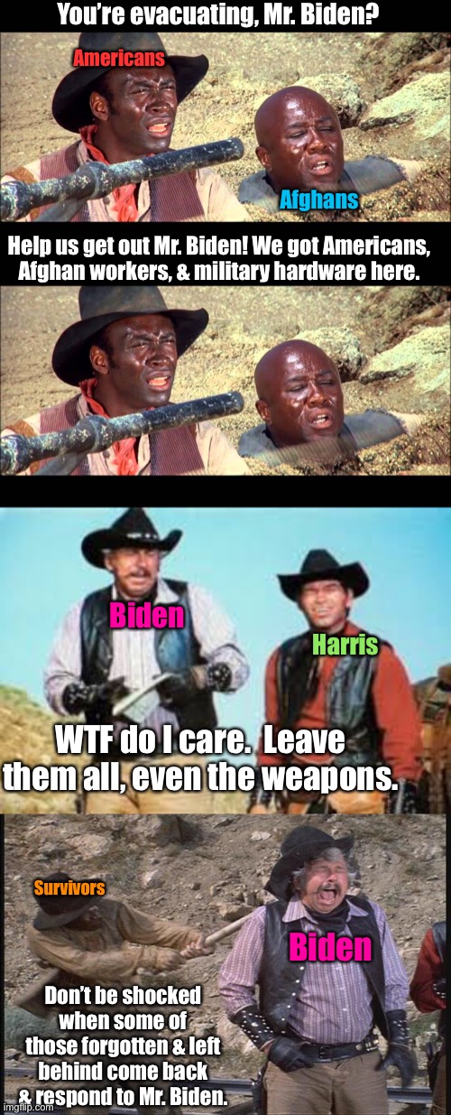 When Biden & Harris are even meaner than the foreman in Blazin’ Saddles! | You’re evacuating, Mr. Biden? Americans; Afghans; Help us get out Mr. Biden! We got Americans, Afghan workers, & military hardware here. Biden; Harris; WTF do I care.  Leave them all, even the weapons. Survivors; Biden; Don’t be shocked when some of those forgotten & left behind come back & respond to Mr. Biden. | image tagged in joe biden,kamala harris,blazing saddles,afghanistan tragedy | made w/ Imgflip meme maker