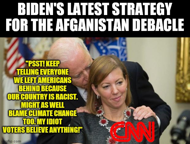 Are you really surprised by anything this man does? Or the lengths the commie news network will go to protect him? | BIDEN'S LATEST STRATEGY FOR THE AFGANISTAN DEBACLE; "PSST! KEEP TELLING EVERYONE WE LEFT AMERICANS BEHIND BECAUSE OUR COUNTRY IS RACIST. MIGHT AS WELL BLAME CLIMATE CHANGE TOO. MY IDIOT VOTERS BELIEVE ANYTHING!" | image tagged in creepy joe biden,cnn,liberal logic,liberal hypocrisy,disaster,afghanistan | made w/ Imgflip meme maker
