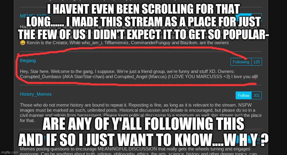 i cant understand why 100 people are following this stream and only 5 (my friends) even post- | I HAVENT EVEN BEEN SCROLLING FOR THAT LONG...... I MADE THIS STREAM AS A PLACE FOR JUST THE FEW OF US I DIDN'T EXPECT IT TO GET SO POPULAR-; ARE ANY OF Y'ALL FOLLOWING THIS AND IF SO I JUST WANT TO KNOW....W H Y ? | image tagged in we just,talk about,ourselves,so,why | made w/ Imgflip meme maker