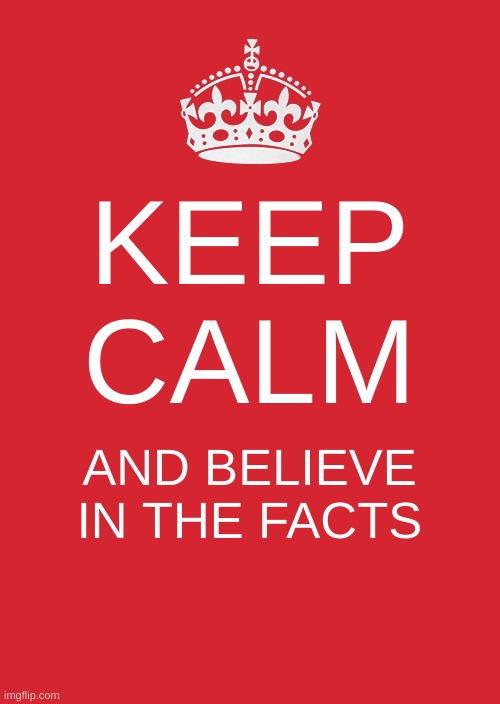 Keep Calm And Carry On Red | KEEP CALM; AND BELIEVE IN THE FACTS | image tagged in memes,keep calm and carry on red | made w/ Imgflip meme maker