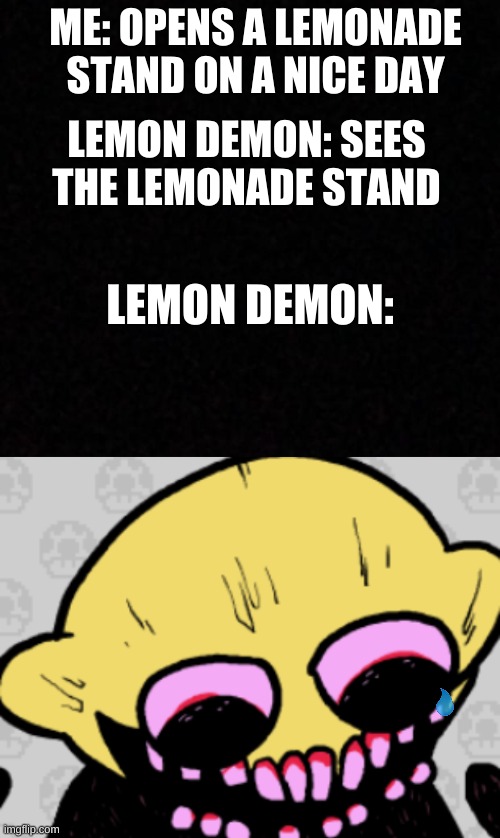 Lemon demon is now upset | ME: OPENS A LEMONADE STAND ON A NICE DAY; LEMON DEMON: SEES THE LEMONADE STAND; LEMON DEMON: | image tagged in blank,lemon demon,friday night funkin,memes,lemonade,oh wow are you actually reading these tags | made w/ Imgflip meme maker