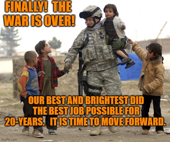 From Bush to Biden, they all did what they thought was right. | FINALLY!  THE
 WAR IS OVER! OUR BEST AND BRIGHTEST DID THE BEST JOB POSSIBLE FOR 20-YEARS.   IT IS TIME TO MOVE FORWARD. | image tagged in politics | made w/ Imgflip meme maker