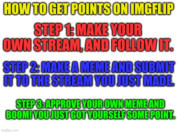 Ive been doing it for a while now. I just figured i'd share the secret. | HOW TO GET POINTS ON IMGFLIP; STEP 1: MAKE YOUR OWN STREAM, AND FOLLOW IT. STEP 2: MAKE A MEME AND SUBMIT IT TO THE STREAM YOU JUST MADE. STEP 3: APPROVE YOUR OWN MEME AND BOOM! YOU JUST GOT YOURSELF SOME POINT. | image tagged in blank white template | made w/ Imgflip meme maker