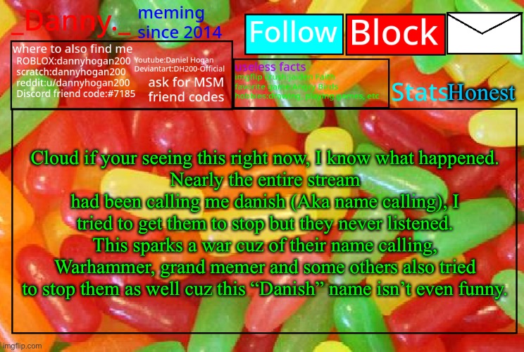 _Danny._ mike and ike announcementz | Honest; Cloud if your seeing this right now, I know what happened.
Nearly the entire stream had been calling me danish (Aka name calling), I tried to get them to stop but they never listened. This sparks a war cuz of their name calling, Warhammer, grand memer and some others also tried to stop them as well cuz this “Danish” name isn’t even funny. | image tagged in _danny _ mike and ike announcementz | made w/ Imgflip meme maker