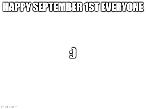 It's September 1st for me | HAPPY SEPTEMBER 1ST EVERYONE; :) | image tagged in blank white template | made w/ Imgflip meme maker