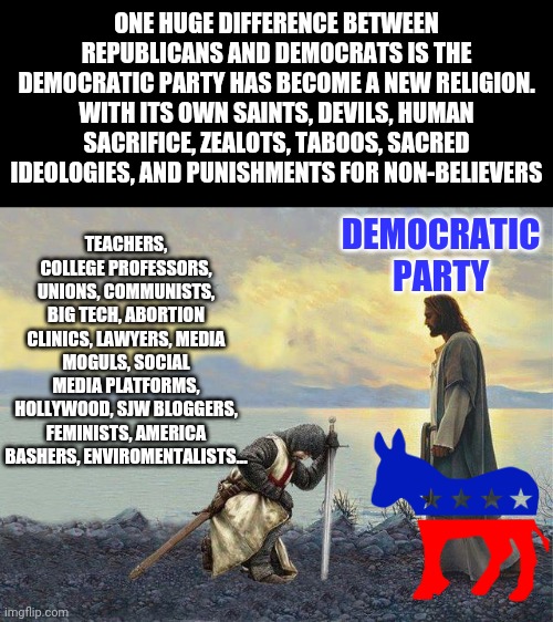 The question isn't are Democrats forming a new religion....the real question is what took you so long to figure it out? | ONE HUGE DIFFERENCE BETWEEN REPUBLICANS AND DEMOCRATS IS THE DEMOCRATIC PARTY HAS BECOME A NEW RELIGION. WITH ITS OWN SAINTS, DEVILS, HUMAN SACRIFICE, ZEALOTS, TABOOS, SACRED IDEOLOGIES, AND PUNISHMENTS FOR NON-BELIEVERS; DEMOCRATIC PARTY; TEACHERS, COLLEGE PROFESSORS, UNIONS, COMMUNISTS, BIG TECH, ABORTION CLINICS, LAWYERS, MEDIA MOGULS, SOCIAL MEDIA PLATFORMS, HOLLYWOOD, SJW BLOGGERS, FEMINISTS, AMERICA BASHERS, ENVIROMENTALISTS... | image tagged in templar knights kneeling,religion,democrats,expectation vs reality,i find your lack of faith disturbing | made w/ Imgflip meme maker