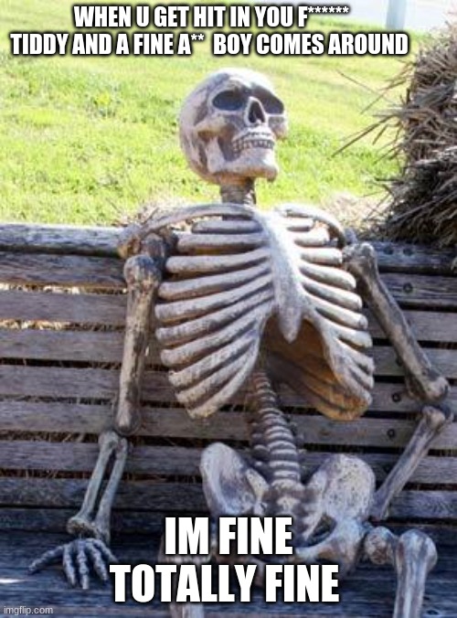 Waiting Skeleton | WHEN U GET HIT IN YOU F****** TIDDY AND A FINE A**  BOY COMES AROUND; IM FINE TOTALLY FINE | image tagged in memes,waiting skeleton | made w/ Imgflip meme maker