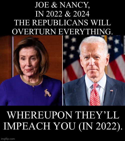 The Republicans will overturn everything! | JOE & NANCY,
IN 2022 & 2024
THE REPUBLICANS WILL
OVERTURN EVERYTHING. WHEREUPON THEY’LL
IMPEACH YOU (IN 2022). | image tagged in joe biden,biden,democrat party,communists,incompetence,government corruption | made w/ Imgflip meme maker
