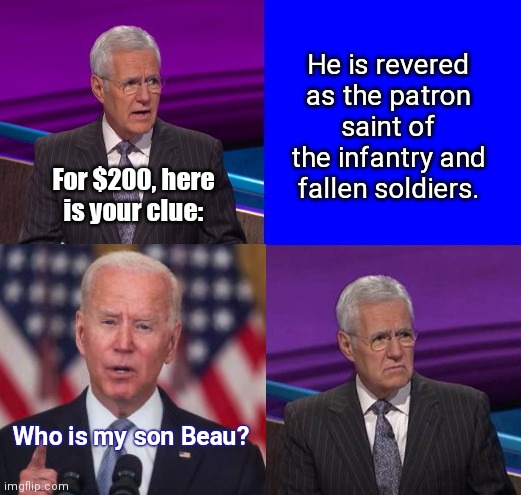 Even with those who have just lost loved ones in active service Biden throws up his son who didn't |  He is revered as the patron saint of the infantry and fallen soldiers. For $200, here is your clue:; Who is my son Beau? | image tagged in biden sucks,liar,indifference,jeopardy here is your clue,joe must go,fallen soldiers | made w/ Imgflip meme maker