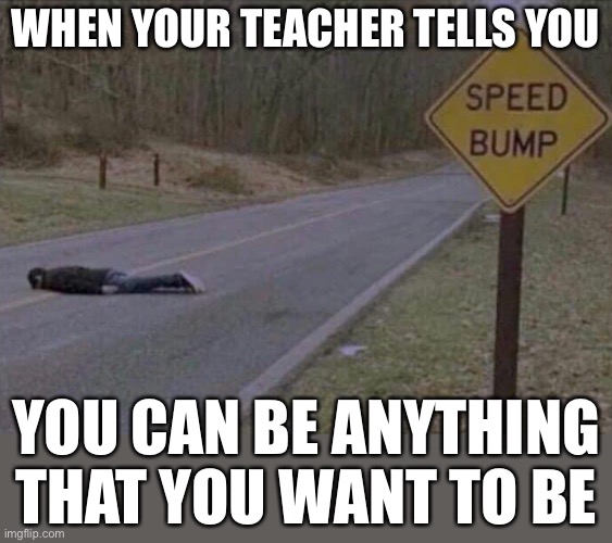 self sacrifice. a true hero | WHEN YOUR TEACHER TELLS YOU; YOU CAN BE ANYTHING THAT YOU WANT TO BE | image tagged in funny,speed bump,dark humor,oof | made w/ Imgflip meme maker