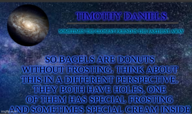 Daniels Template | SO BAGELS ARE DONUTS WITHOUT FROSTING. THINK ABOUT THIS IN A DIFFERENT PERSPECTIVE. THEY BOTH HAVE HOLES, ONE OF THEM HAS SPECIAL FROSTING AND SOMETIMES SPECIAL CREAM INSIDE | image tagged in daniels template | made w/ Imgflip meme maker
