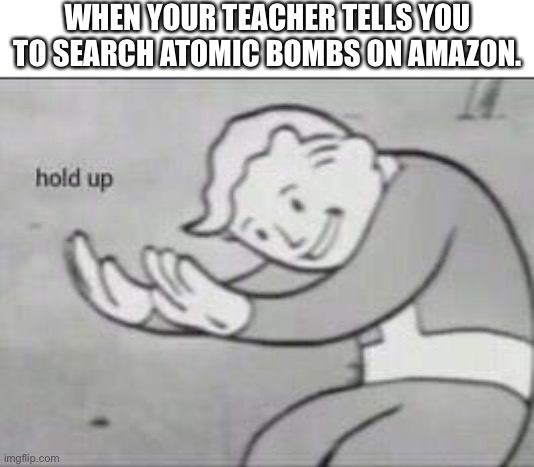 Bombs. | WHEN YOUR TEACHER TELLS YOU TO SEARCH ATOMIC BOMBS ON AMAZON. | image tagged in fallout hold up | made w/ Imgflip meme maker