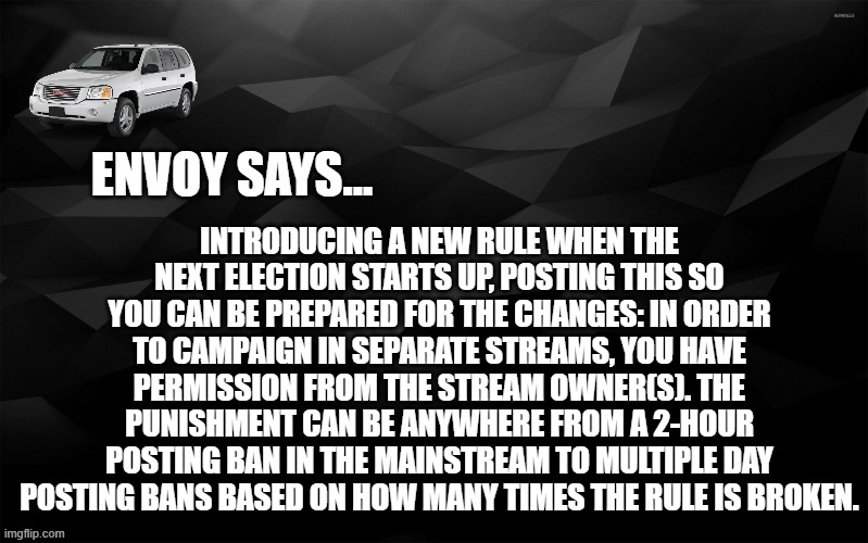 i've had too many complaints about unwanted campaign ad spamming | INTRODUCING A NEW RULE WHEN THE NEXT ELECTION STARTS UP, POSTING THIS SO YOU CAN BE PREPARED FOR THE CHANGES: IN ORDER TO CAMPAIGN IN SEPARATE STREAMS, YOU HAVE PERMISSION FROM THE STREAM OWNER(S). THE PUNISHMENT CAN BE ANYWHERE FROM A 2-HOUR POSTING BAN IN THE MAINSTREAM TO MULTIPLE DAY POSTING BANS BASED ON HOW MANY TIMES THE RULE IS BROKEN. | image tagged in envoy says | made w/ Imgflip meme maker