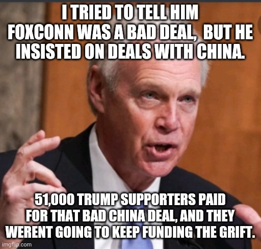 You say wisconsin was stolen.  I have been saying all along he lost it with that Foxxconn deal.to.make american tvs. | I TRIED TO TELL HIM FOXCONN WAS A BAD DEAL,  BUT HE INSISTED ON DEALS WITH CHINA. 51,000 TRUMP SUPPORTERS PAID FOR THAT BAD CHINA DEAL, AND THEY WERENT GOING TO KEEP FUNDING THE GRIFT. | image tagged in ron johnson wi | made w/ Imgflip meme maker