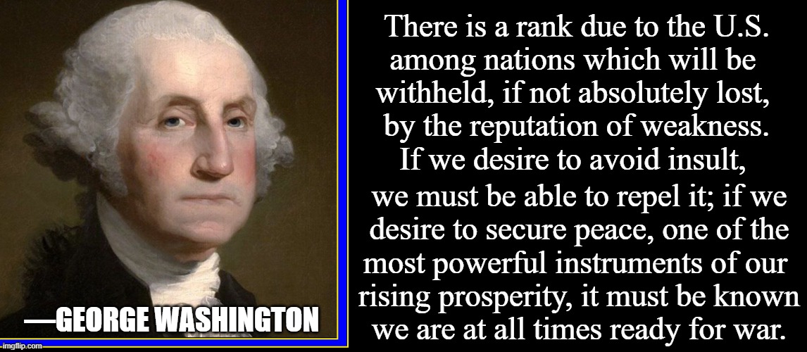 George explains why Biden's ineptitude is hurting America | There is a rank due to the U.S.
among nations which will be 
withheld, if not absolutely lost, 
by the reputation of weakness.
If we desire  | image tagged in vince vance,ready for war,memes,george washington,afghanistan,strength | made w/ Imgflip meme maker