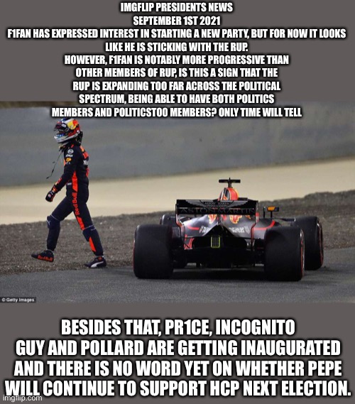 Welcome to F1 Aston Martin | IMGFLIP PRESIDENTS NEWS
SEPTEMBER 1ST 2021
F1FAN HAS EXPRESSED INTEREST IN STARTING A NEW PARTY, BUT FOR NOW IT LOOKS LIKE HE IS STICKING WITH THE RUP.
HOWEVER, F1FAN IS NOTABLY MORE PROGRESSIVE THAN OTHER MEMBERS OF RUP, IS THIS A SIGN THAT THE RUP IS EXPANDING TOO FAR ACROSS THE POLITICAL SPECTRUM, BEING ABLE TO HAVE BOTH POLITICS MEMBERS AND POLITICSTOO MEMBERS? ONLY TIME WILL TELL; BESIDES THAT, PR1CE, INCOGNITO GUY AND POLLARD ARE GETTING INAUGURATED AND THERE IS NO WORD YET ON WHETHER PEPE WILL CONTINUE TO SUPPORT HCP NEXT ELECTION. | image tagged in welcome to f1 aston martin | made w/ Imgflip meme maker