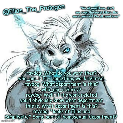 Elias_The_Protogen Furry Sans Announcement Template | raydog: What do you want then?
who_am_i: Er… something work related.
raydog: What department is this?
who_am_i: Sorry?
raydog: Well, if it’s work related you’d obviously know what department this is. What department is this?
raydog: *looks at Elias and Simpliystic* Some sort of homosexual department? | image tagged in elias_the_protogen furry sans announcement template | made w/ Imgflip meme maker
